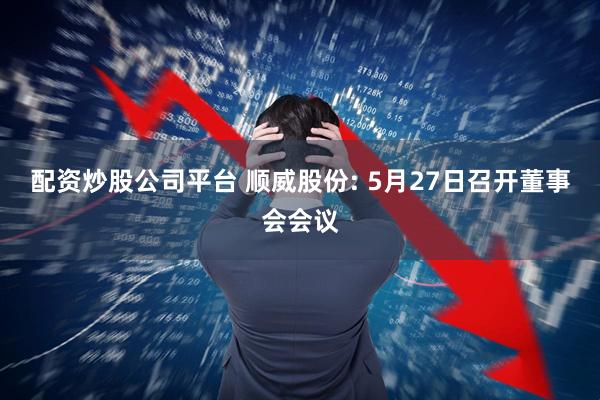 配资炒股公司平台 顺威股份: 5月27日召开董事会会议