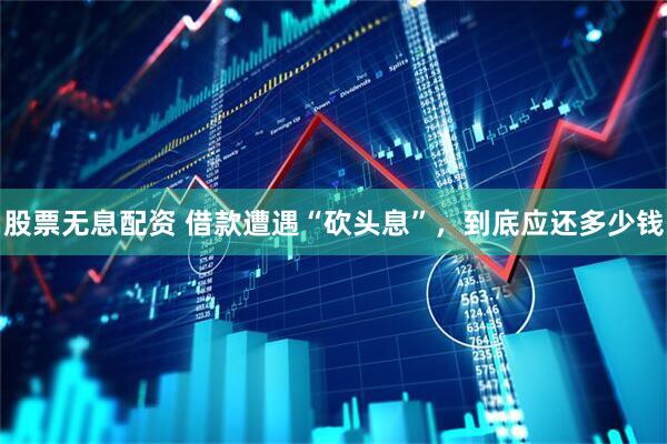 股票无息配资 借款遭遇“砍头息”，到底应还多少钱