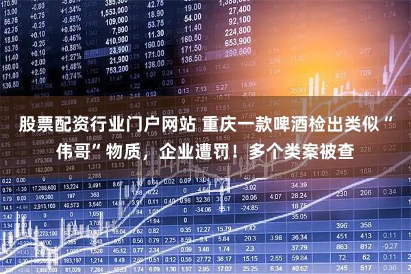 股票配资行业门户网站 重庆一款啤酒检出类似“伟哥”物质，企业遭罚！多个类案被查