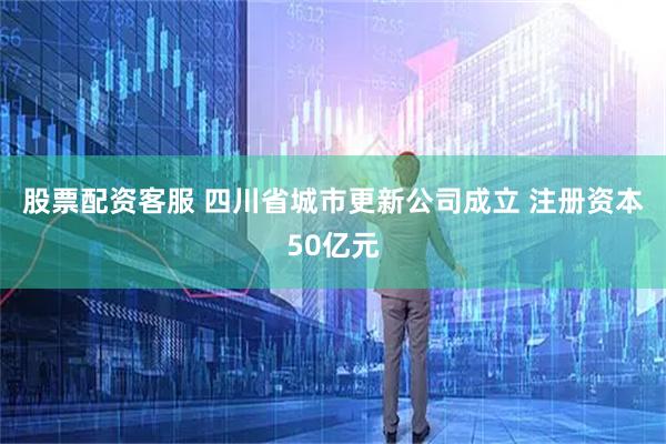 股票配资客服 四川省城市更新公司成立 注册资本50亿元