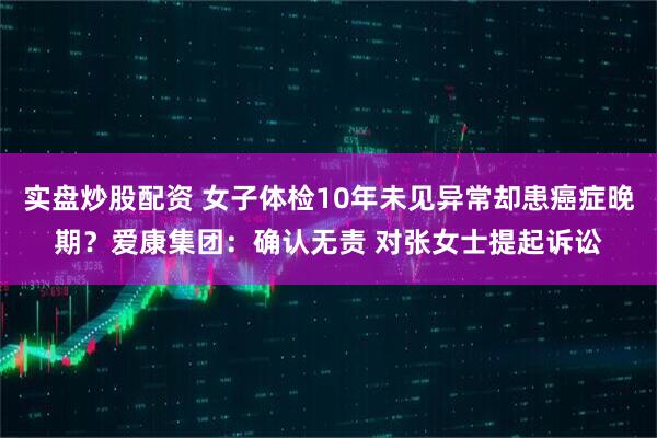 实盘炒股配资 女子体检10年未见异常却患癌症晚期？爱康集团：确认无责 对张女士提起诉讼