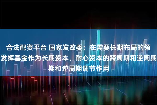 合法配资平台 国家发改委：在需要长期布局的领域，更好发挥基金作为长期资本、耐心资本的跨周期和逆周期调节作用