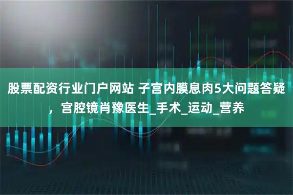 股票配资行业门户网站 子宫内膜息肉5大问题答疑，宫腔镜肖豫医生_手术_运动_营养