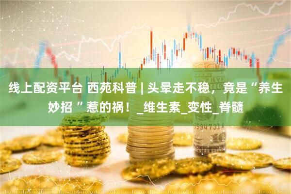 线上配资平台 西苑科普 | 头晕走不稳，竟是“养生妙招 ”惹的祸！_维生素_变性_脊髓