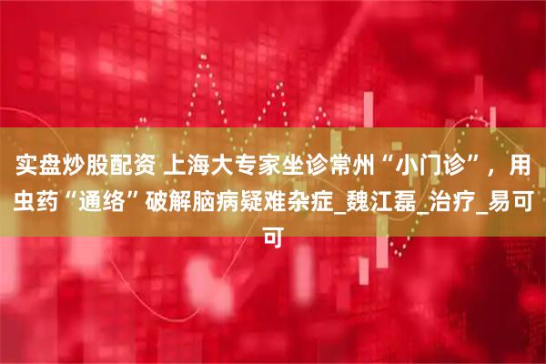 实盘炒股配资 上海大专家坐诊常州“小门诊”，用虫药“通络”破解脑病疑难杂症_魏江磊_治疗_易可