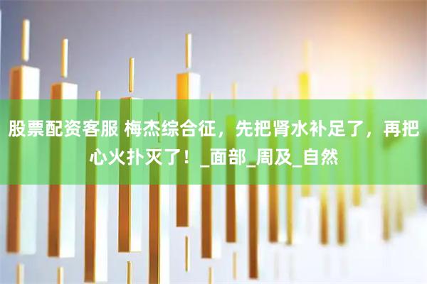 股票配资客服 梅杰综合征，先把肾水补足了，再把心火扑灭了！_面部_周及_自然