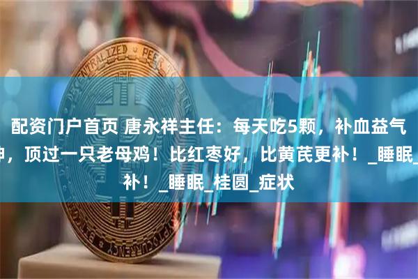 配资门户首页 唐永祥主任：每天吃5颗，补血益气，养心安神，顶过一只老母鸡！比红枣好，比黄芪更补！_睡眠_桂圆_症状