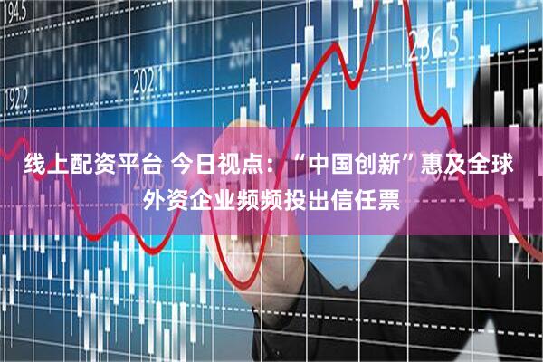 线上配资平台 今日视点：“中国创新”惠及全球 外资企业频频投出信任票