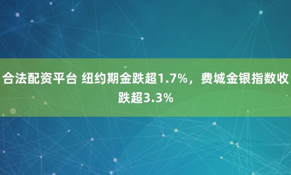合法配资平台 纽约期金跌超1.7%，费城金银指数收跌超3.3%