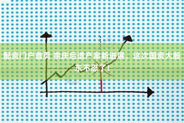 配资门户首页 宗庆后遗产案新进展，这次国资大股东不忍了！