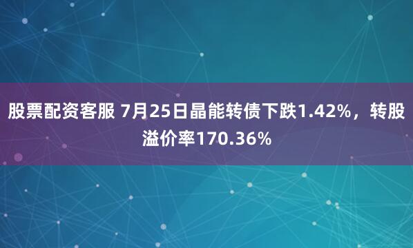 股票配资客服 7月25日晶能转债下跌1.42%，转股溢价率170.36%